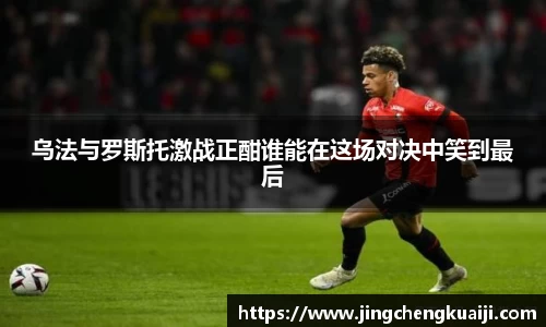 乌法与罗斯托激战正酣谁能在这场对决中笑到最后