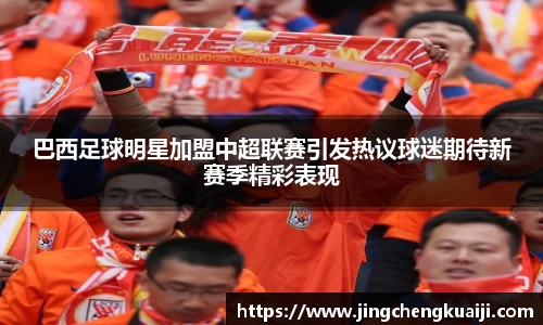 巴西足球明星加盟中超联赛引发热议球迷期待新赛季精彩表现